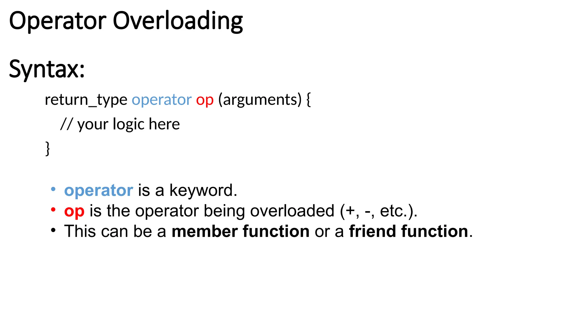 Syntax: return_type operator op (arguments) { // your logic here } • operator is a keyword. • op is the operator being overloaded (+, -, etc.). • This can be a member function or a friend function. Operator Overloading 