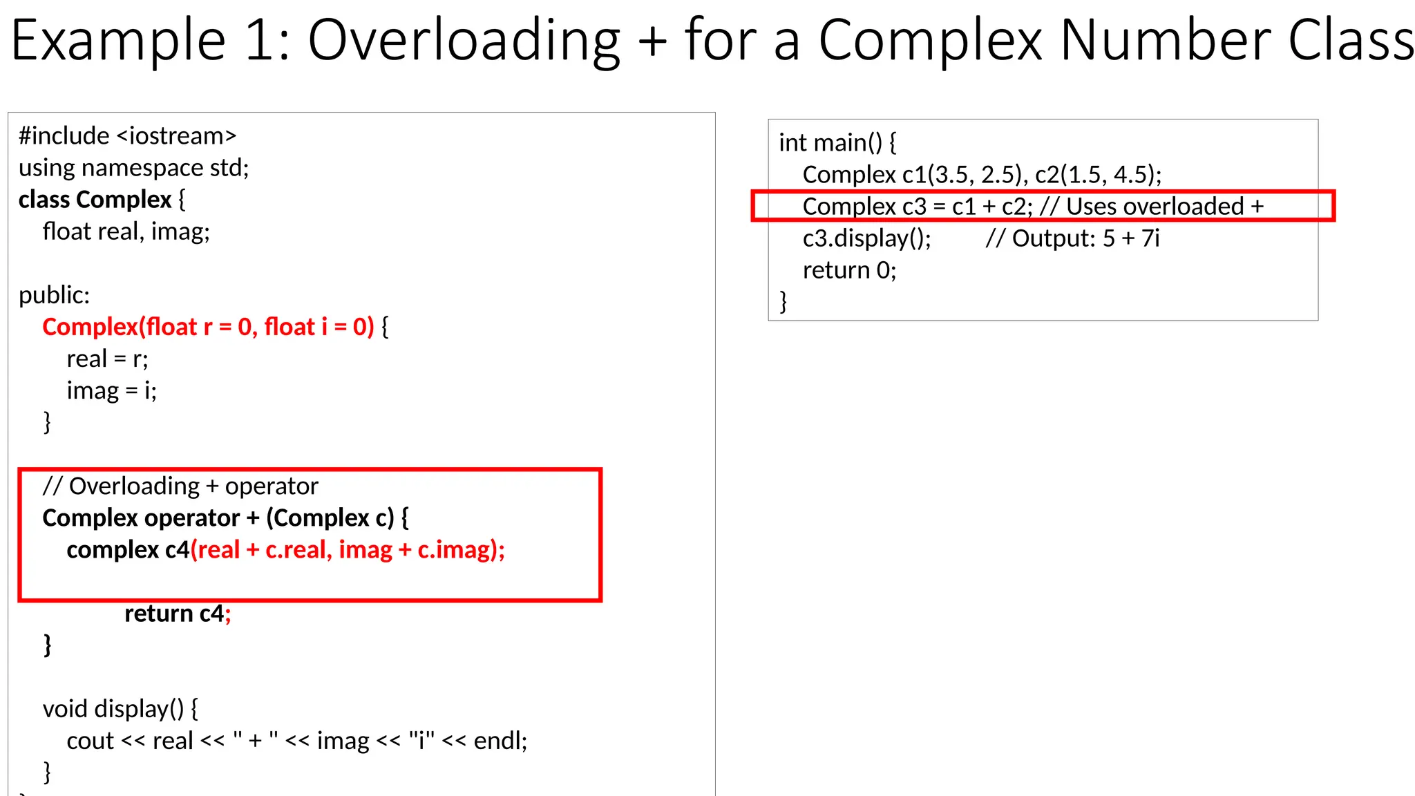 Example 1: Overloading + for a Complex Number Class #include <iostream> using namespace std; class Complex { float real, imag; public: Complex(float r = 0, float i = 0) { real = r; imag = i; } // Overloading + operator Complex operator + (Complex c) { complex c4(real + c.real, imag + c.imag); return c4; } void display() { cout << real << " + " << imag << "i" << endl; } int main() { Complex c1(3.5, 2.5), c2(1.5, 4.5); Complex c3 = c1 + c2; // Uses overloaded + c3.display(); // Output: 5 + 7i return 0; } 