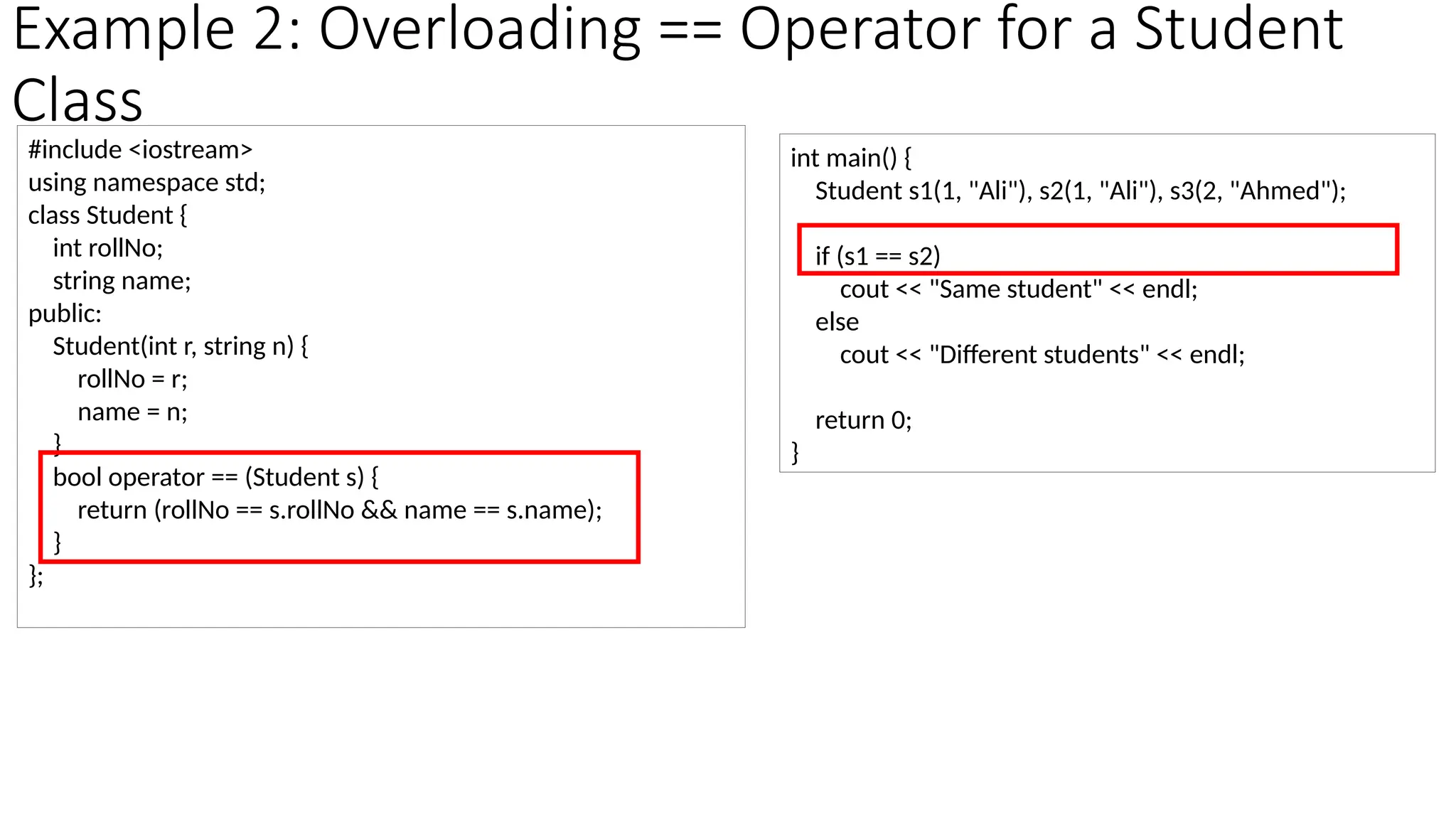 Example 2: Overloading == Operator for a Student Class #include <iostream> using namespace std; class Student { int rollNo; string name; public: Student(int r, string n) { rollNo = r; name = n; } bool operator == (Student s) { return (rollNo == s.rollNo && name == s.name); } }; int main() { Student s1(1, "Ali"), s2(1, "Ali"), s3(2, "Ahmed"); if (s1 == s2) cout << "Same student" << endl; else cout << "Different students" << endl; return 0; } 