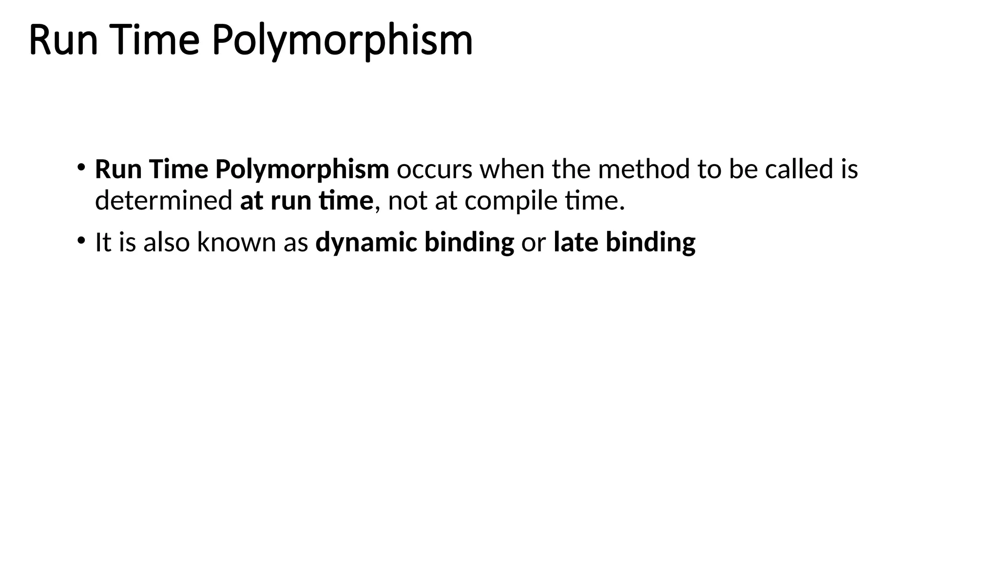 Run Time Polymorphism • Run Time Polymorphism occurs when the method to be called is determined at run time, not at compile time. • It is also known as dynamic binding or late binding 