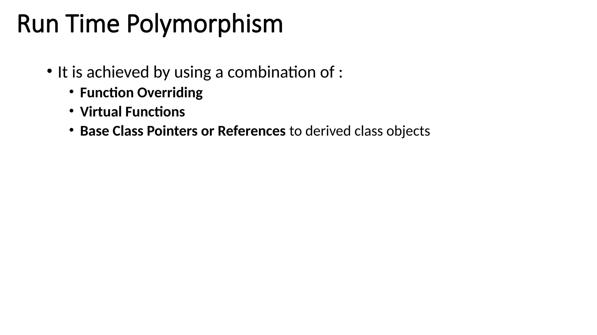 Run Time Polymorphism • It is achieved by using a combination of : • Function Overriding • Virtual Functions • Base Class Pointers or References to derived class objects 