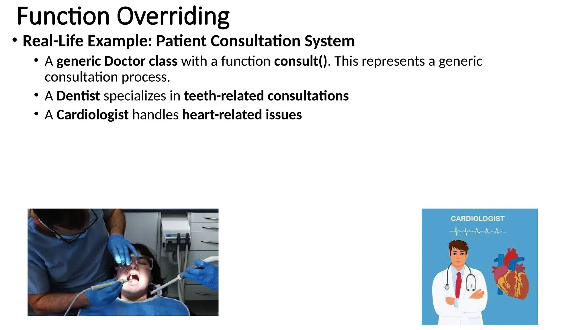 Function Overriding • Real-Life Example: Patient Consultation System • A generic Doctor class with a function consult(). This represents a generic consultation process. • A Dentist specializes in teeth-related consultations • A Cardiologist handles heart-related issues 
