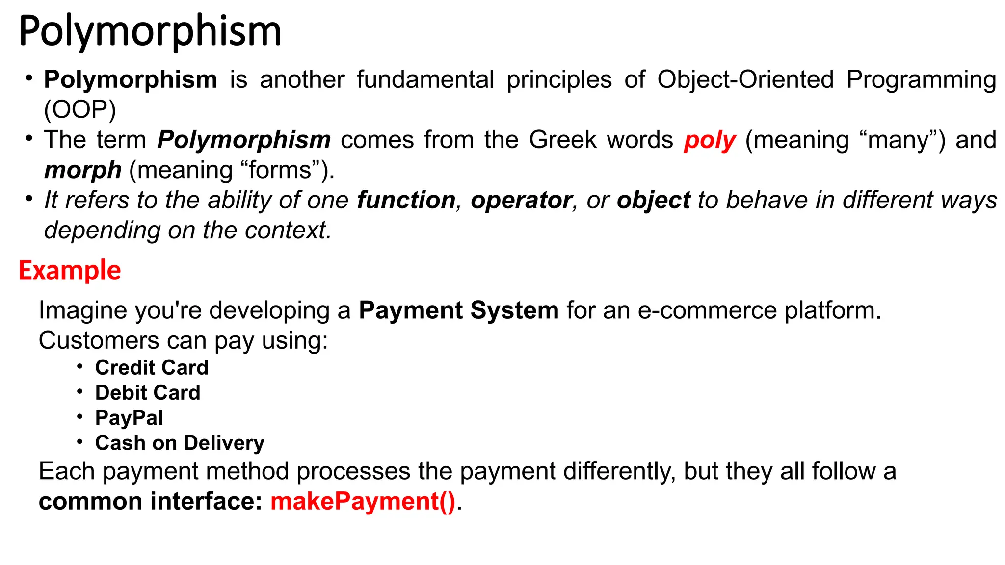 Polymorphism • Polymorphism is another fundamental principles of Object-Oriented Programming (OOP) • The term Polymorphism comes from the Greek words poly (meaning “many”) and morph (meaning “forms”). • It refers to the ability of one function, operator, or object to behave in different ways depending on the context. Imagine you're developing a Payment System for an e-commerce platform. Customers can pay using: • Credit Card • Debit Card • PayPal • Cash on Delivery Each payment method processes the payment differently, but they all follow a common interface: makePayment(). Example 