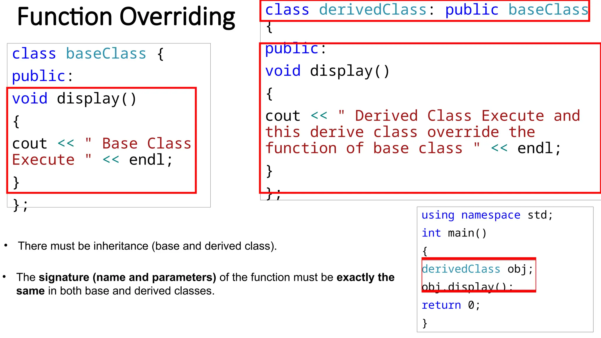 class baseClass { public: void display() { cout << " Base Class Execute " << endl; } }; using namespace std; int main() { derivedClass obj; obj.display(); return 0; } Function Overriding class derivedClass: public baseClass { public: void display() { cout << " Derived Class Execute and this derive class override the function of base class " << endl; } }; • There must be inheritance (base and derived class). • The signature (name and parameters) of the function must be exactly the same in both base and derived classes. 
