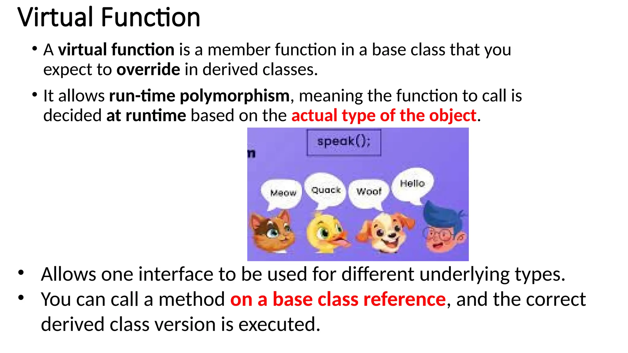 • A virtual function is a member function in a base class that you expect to override in derived classes. • It allows run-time polymorphism, meaning the function to call is decided at runtime based on the actual type of the object. Virtual Function • Allows one interface to be used for different underlying types. • You can call a method on a base class reference, and the correct derived class version is executed. 