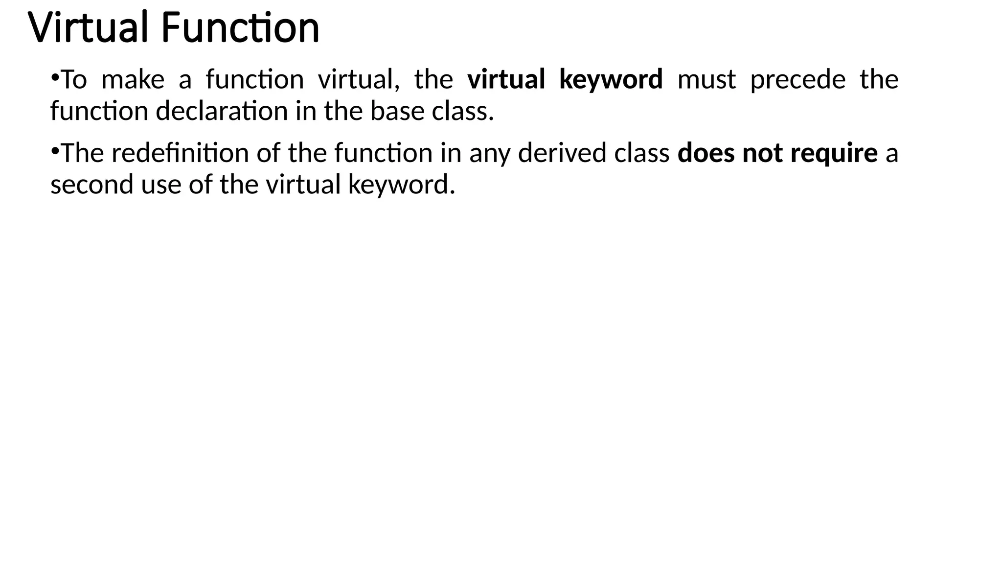 •To make a function virtual, the virtual keyword must precede the function declaration in the base class. •The redefinition of the function in any derived class does not require a second use of the virtual keyword. Virtual Function 