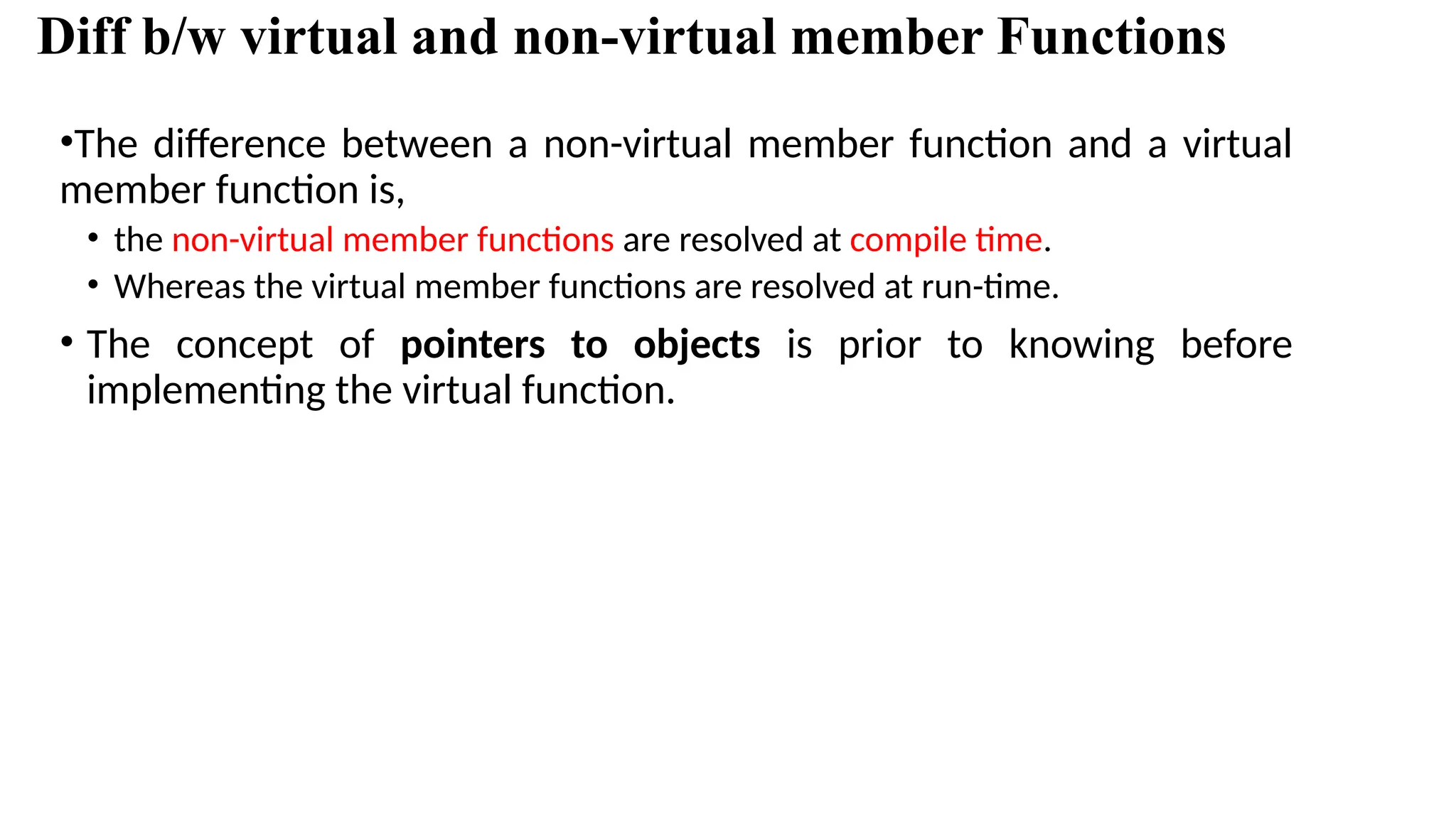Diff b/w virtual and non-virtual member Functions •The difference between a non-virtual member function and a virtual member function is, • the non-virtual member functions are resolved at compile time. • Whereas the virtual member functions are resolved at run-time. • The concept of pointers to objects is prior to knowing before implementing the virtual function. 