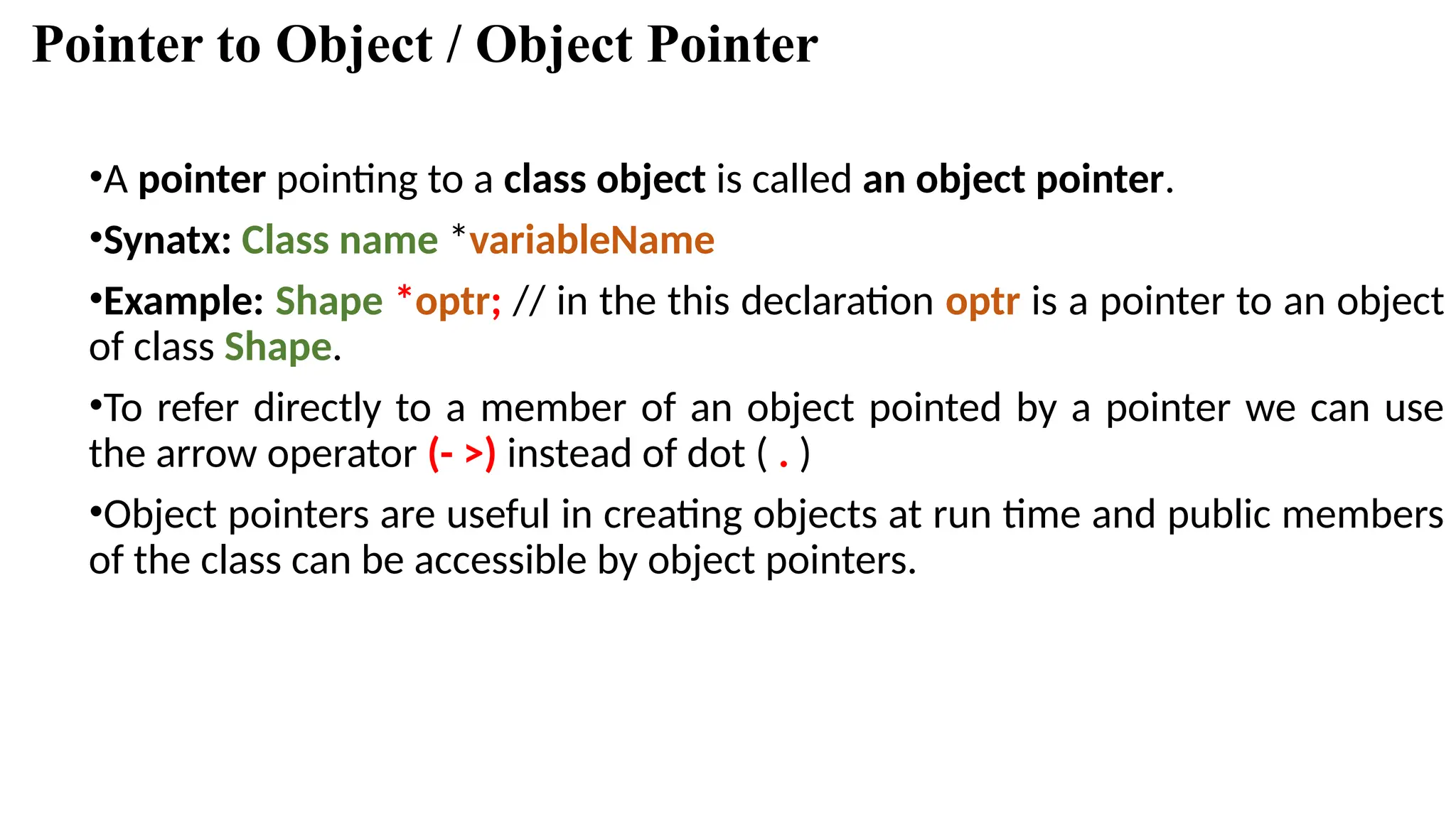 Pointer to Object / Object Pointer •A pointer pointing to a class object is called an object pointer. •Synatx: Class name *variableName •Example: Shape *optr; // in the this declaration optr is a pointer to an object of class Shape. •To refer directly to a member of an object pointed by a pointer we can use the arrow operator (- >) instead of dot ( . ) •Object pointers are useful in creating objects at run time and public members of the class can be accessible by object pointers. 