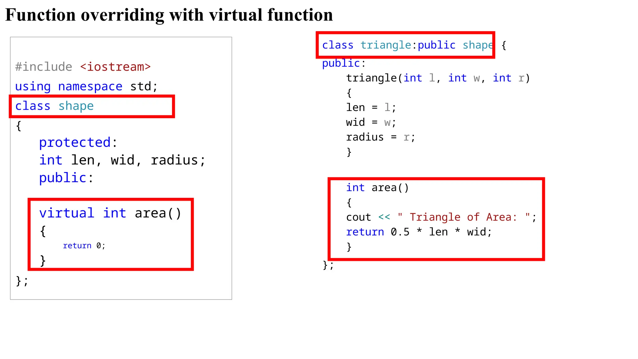 Function overriding with virtual function #include <iostream> using namespace std; class shape { protected: int len, wid, radius; public: virtual int area() { return 0; } }; class triangle:public shape { public: triangle(int l, int w, int r) { len = l; wid = w; radius = r; } int area() { cout << " Triangle of Area: "; return 0.5 * len * wid; } }; 