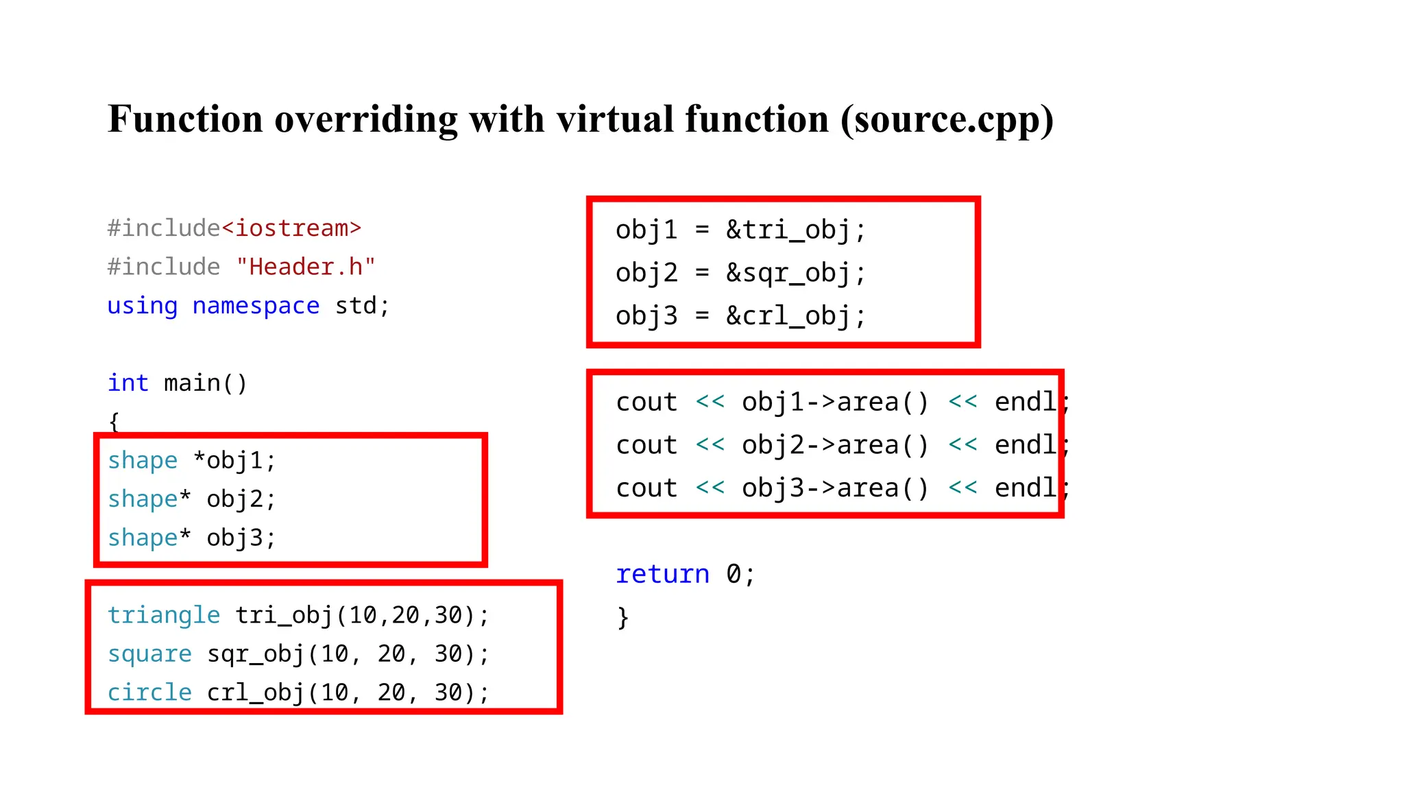 Function overriding with virtual function (source.cpp) #include<iostream> #include "Header.h" using namespace std; int main() { shape *obj1; shape* obj2; shape* obj3; triangle tri_obj(10,20,30); square sqr_obj(10, 20, 30); circle crl_obj(10, 20, 30); obj1 = &tri_obj; obj2 = &sqr_obj; obj3 = &crl_obj; cout << obj1->area() << endl; cout << obj2->area() << endl; cout << obj3->area() << endl; return 0; } 