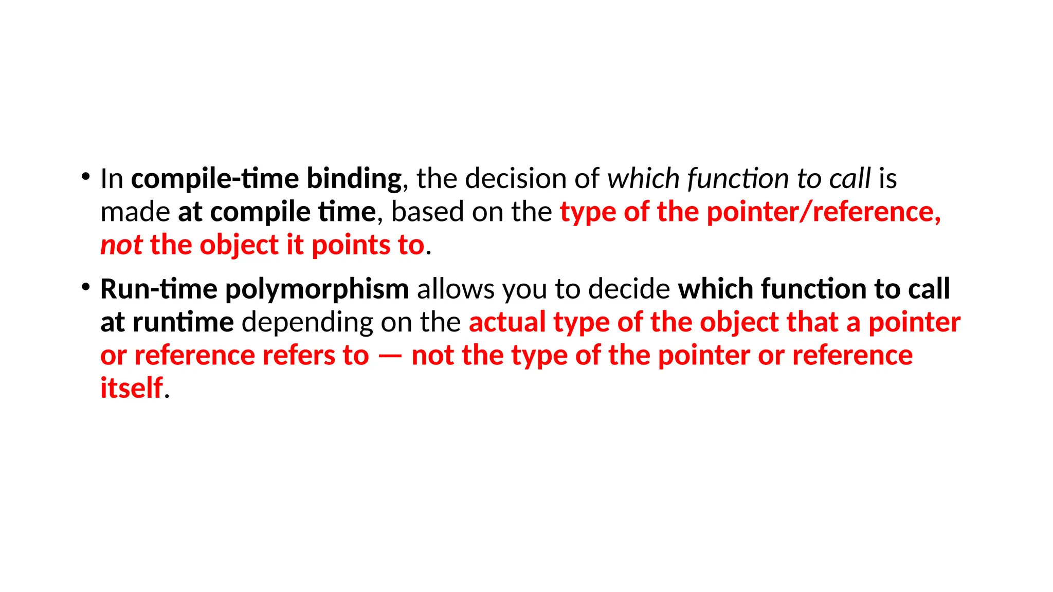 • In compile-time binding, the decision of which function to call is made at compile time, based on the type of the pointer/reference, not the object it points to. • Run-time polymorphism allows you to decide which function to call at runtime depending on the actual type of the object that a pointer or reference refers to — not the type of the pointer or reference itself. 