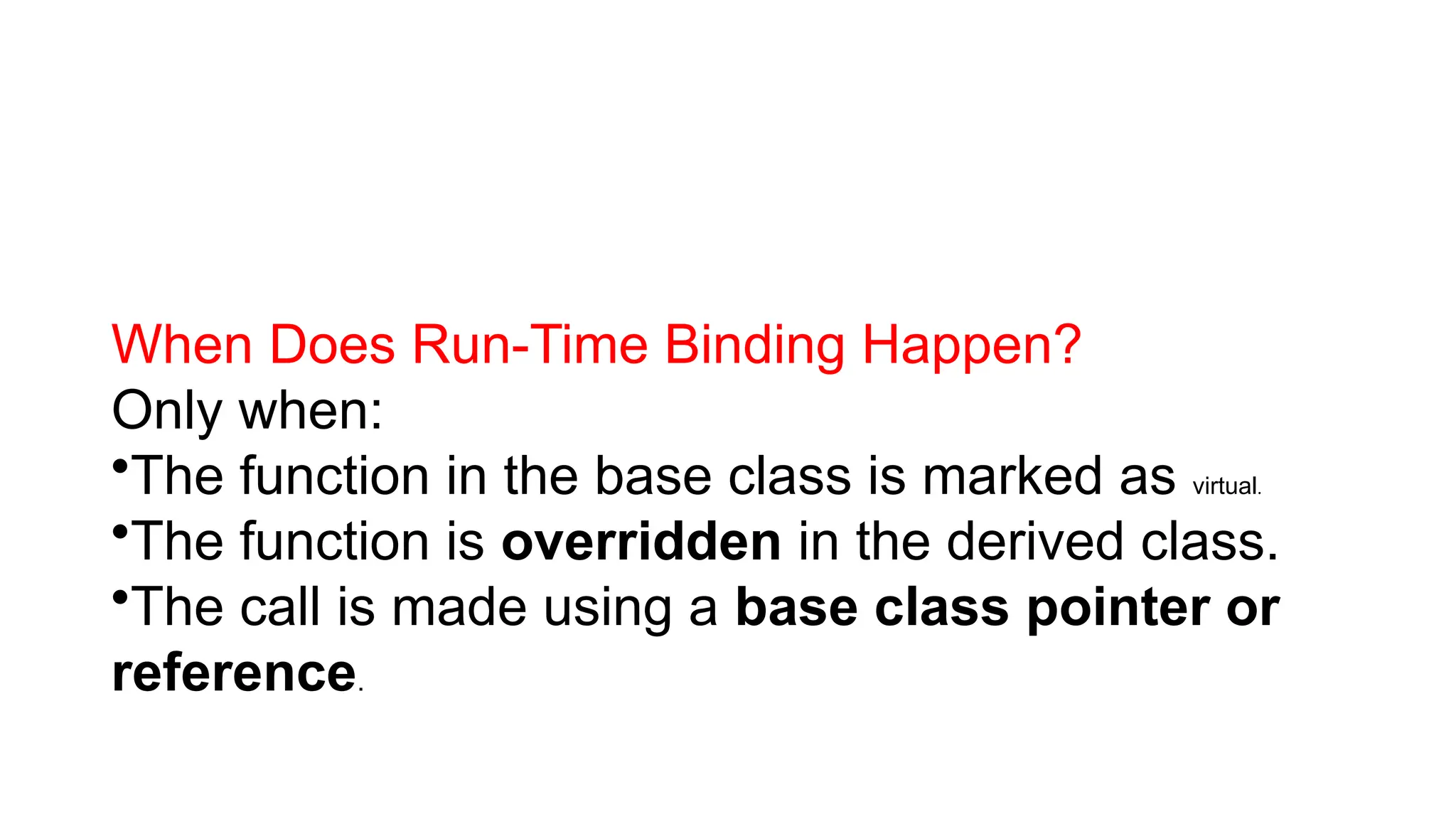 When Does Run-Time Binding Happen? Only when: •The function in the base class is marked as virtual. •The function is overridden in the derived class. •The call is made using a base class pointer or reference. 