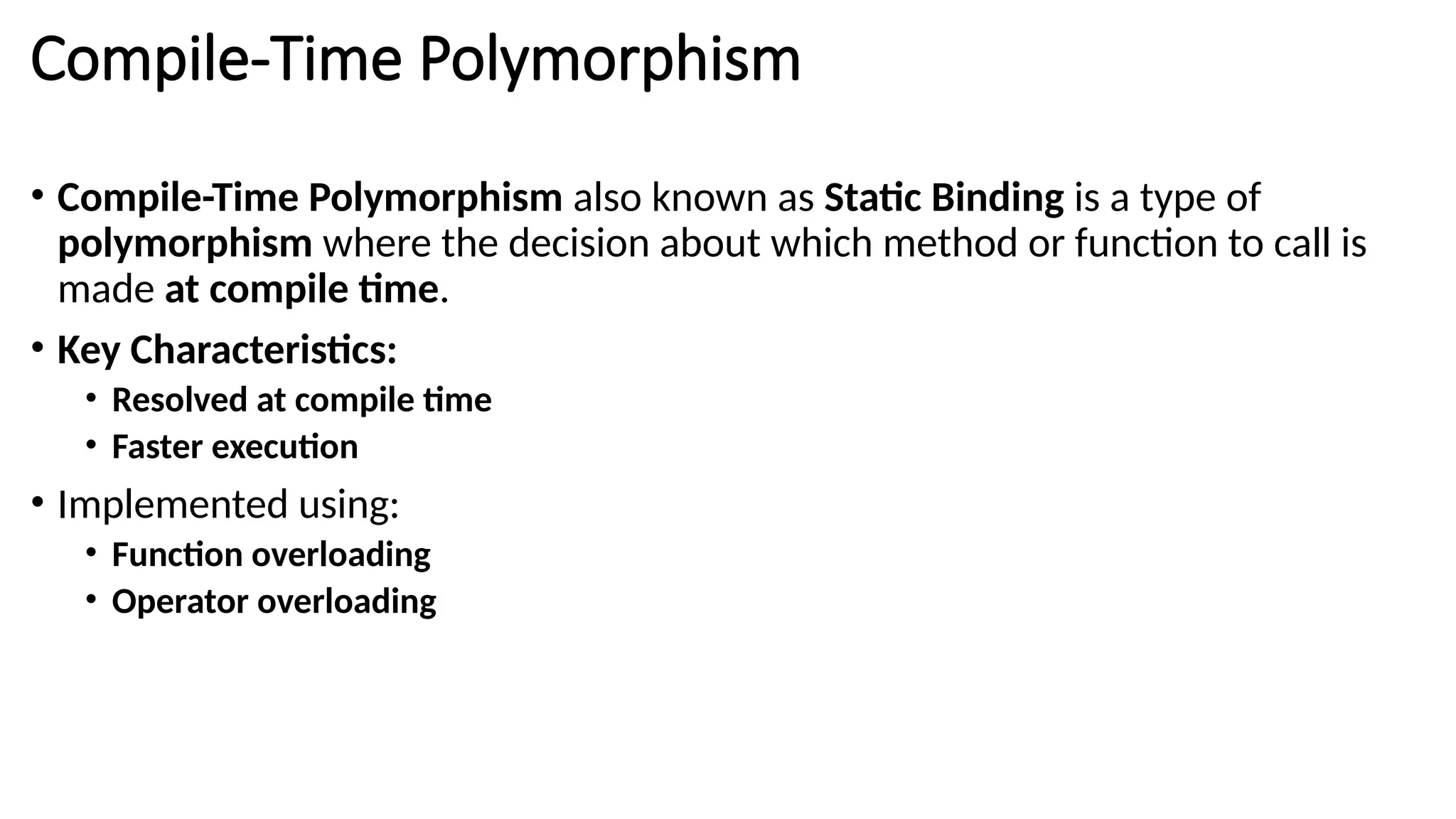 Compile-Time Polymorphism • Compile-Time Polymorphism also known as Static Binding is a type of polymorphism where the decision about which method or function to call is made at compile time. • Key Characteristics: • Resolved at compile time • Faster execution • Implemented using: • Function overloading • Operator overloading 
