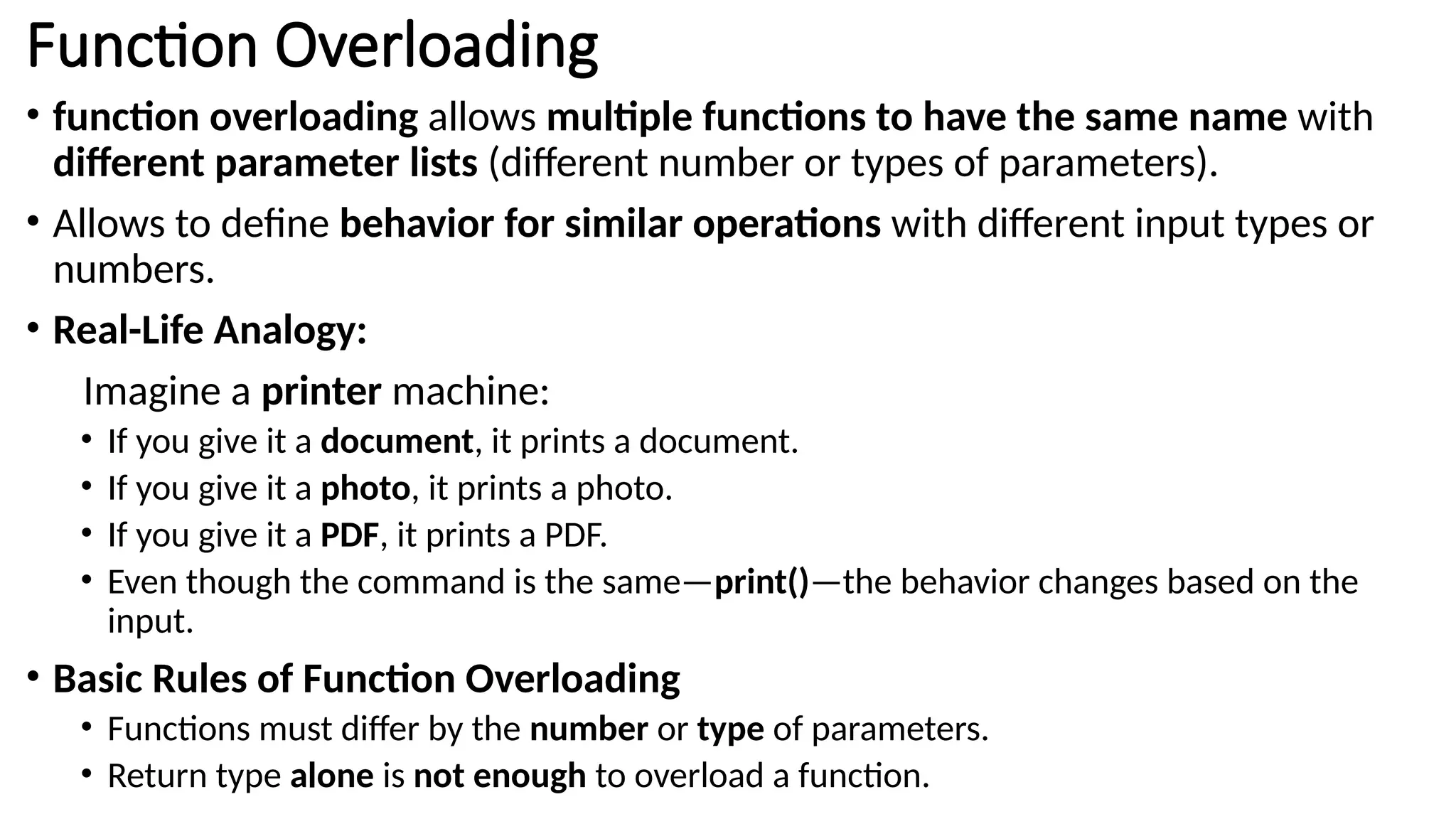 Function Overloading • function overloading allows multiple functions to have the same name with different parameter lists (different number or types of parameters). • Allows to define behavior for similar operations with different input types or numbers. • Real-Life Analogy: Imagine a printer machine: • If you give it a document, it prints a document. • If you give it a photo, it prints a photo. • If you give it a PDF, it prints a PDF. • Even though the command is the same—print()—the behavior changes based on the input. • Basic Rules of Function Overloading • Functions must differ by the number or type of parameters. • Return type alone is not enough to overload a function. 