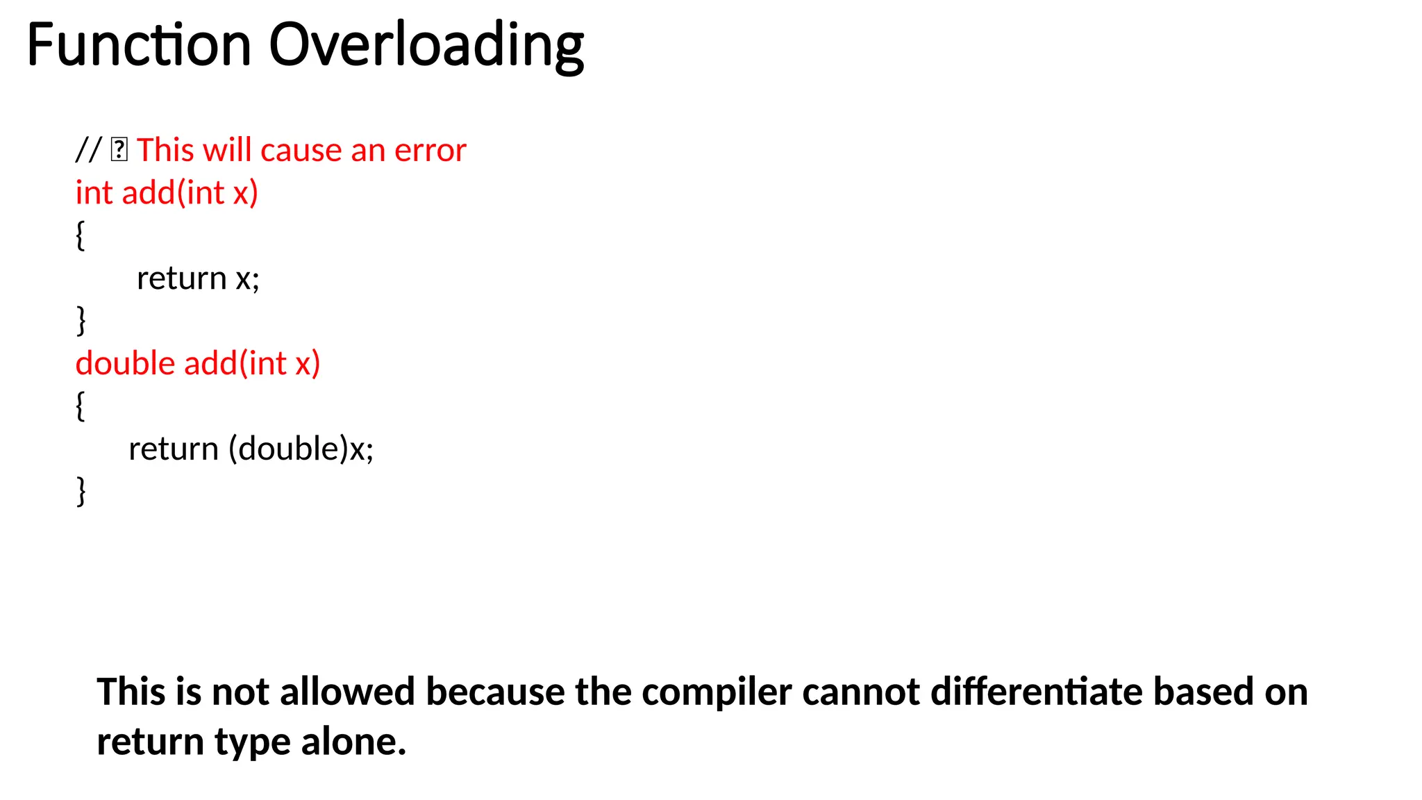 // ❌ This will cause an error int add(int x) { return x; } double add(int x) { return (double)x; } This is not allowed because the compiler cannot differentiate based on return type alone. Function Overloading 