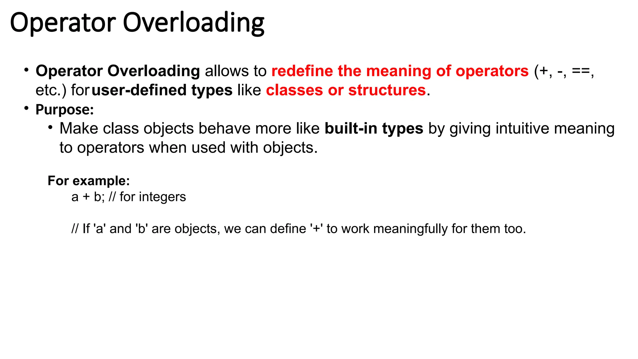 Operator Overloading • Operator Overloading allows to redefine the meaning of operators (+, -, ==, etc.) foruser-defined types like classes or structures. • Purpose: • Make class objects behave more like built-in types by giving intuitive meaning to operators when used with objects. For example: a + b; // for integers // If 'a' and 'b' are objects, we can define '+' to work meaningfully for them too. 