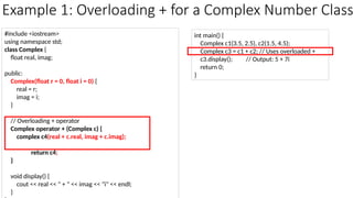 Example 1: Overloading + for a Complex Number Class
#include <iostream>
using namespace std;
class Complex {
float real, imag;
public:
Complex(float r = 0, float i = 0) {
real = r;
imag = i;
}
// Overloading + operator
Complex operator + (Complex c) {
complex c4(real + c.real, imag + c.imag);
return c4;
}
void display() {
cout << real << " + " << imag << "i" << endl;
}
int main() {
Complex c1(3.5, 2.5), c2(1.5, 4.5);
Complex c3 = c1 + c2; // Uses overloaded +
c3.display(); // Output: 5 + 7i
return 0;
}
 