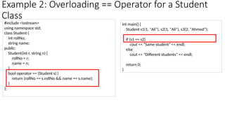 Example 2: Overloading == Operator for a Student
Class
#include <iostream>
using namespace std;
class Student {
int rollNo;
string name;
public:
Student(int r, string n) {
rollNo = r;
name = n;
}
bool operator == (Student s) {
return (rollNo == s.rollNo && name == s.name);
}
};
int main() {
Student s1(1, "Ali"), s2(1, "Ali"), s3(2, "Ahmed");
if (s1 == s2)
cout << "Same student" << endl;
else
cout << "Different students" << endl;
return 0;
}
 