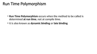 Run Time Polymorphism
• Run Time Polymorphism occurs when the method to be called is
determined at run time, not at compile time.
• It is also known as dynamic binding or late binding
 