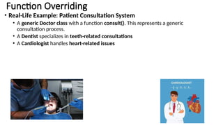 Function Overriding
• Real-Life Example: Patient Consultation System
• A generic Doctor class with a function consult(). This represents a generic
consultation process.
• A Dentist specializes in teeth-related consultations
• A Cardiologist handles heart-related issues
 