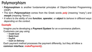 Polymorphism
• Polymorphism is another fundamental principles of Object-Oriented Programming
(OOP)
• The term Polymorphism comes from the Greek words poly (meaning “many”) and
morph (meaning “forms”).
• It refers to the ability of one function, operator, or object to behave in different ways
depending on the context.
Imagine you're developing a Payment System for an e-commerce platform.
Customers can pay using:
• Credit Card
• Debit Card
• PayPal
• Cash on Delivery
Each payment method processes the payment differently, but they all follow a
common interface: makePayment().
Example
 