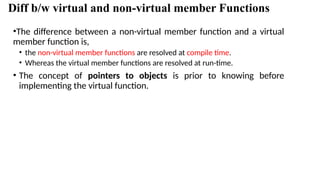 Diff b/w virtual and non-virtual member Functions
•The difference between a non-virtual member function and a virtual
member function is,
• the non-virtual member functions are resolved at compile time.
• Whereas the virtual member functions are resolved at run-time.
• The concept of pointers to objects is prior to knowing before
implementing the virtual function.
 