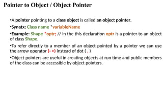 Pointer to Object / Object Pointer
•A pointer pointing to a class object is called an object pointer.
•Synatx: Class name *variableName
•Example: Shape *optr; // in the this declaration optr is a pointer to an object
of class Shape.
•To refer directly to a member of an object pointed by a pointer we can use
the arrow operator (- >) instead of dot ( . )
•Object pointers are useful in creating objects at run time and public members
of the class can be accessible by object pointers.
 