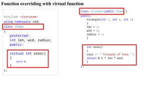 Function overriding with virtual function
#include <iostream>
using namespace std;
class shape
{
protected:
int len, wid, radius;
public:
virtual int area()
{
return 0;
}
};
class triangle:public shape {
public:
triangle(int l, int w, int r)
{
len = l;
wid = w;
radius = r;
}
int area()
{
cout << " Triangle of Area: ";
return 0.5 * len * wid;
}
};
 