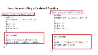Function overriding with virtual function
class circle :public shape {
public:
circle(int l, int w, int r)
{
len = l;
wid = w;
radius = r;
}
int area()
{
cout << " Circle of Area: ";
return 3.14 * radius * radius ;
}
};
class square :public shape {
public:
square(int l, int w, int r)
{
len = l;
wid = w;
radius = r;
}
int area()
{
cout << " Square of Area: ";
return len * wid;
}
};
 