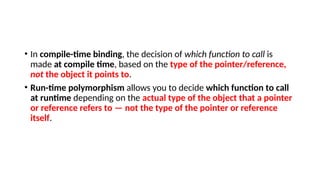 • In compile-time binding, the decision of which function to call is
made at compile time, based on the type of the pointer/reference,
not the object it points to.
• Run-time polymorphism allows you to decide which function to call
at runtime depending on the actual type of the object that a pointer
or reference refers to — not the type of the pointer or reference
itself.
 