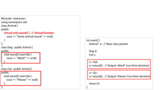 #include <iostream>
using namespace std;
class Animal {
public:
virtual void sound() { // Virtual function
cout << "Some animal sound" << endl;
}
};
class Dog : public Animal {
public:
void sound() override {
cout << "Woof!" << endl;
}
};
class Cat : public Animal {
public:
void sound() override {
cout << "Meow!" << endl;
}
};
int main() {
Animal* a; // Base class pointer
Dog d;
Cat c;
a = &d;
a->sound(); // Output: Woof! (run-time decision)
a = &c;
a->sound(); // Output: Meow! (run-time decision)
return 0;
}
 