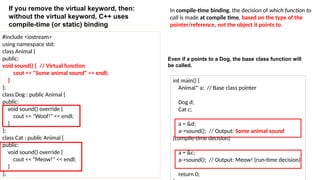 #include <iostream>
using namespace std;
class Animal {
public:
void sound() { // Virtual function
cout << "Some animal sound" << endl;
}
};
class Dog : public Animal {
public:
void sound() override {
cout << "Woof!" << endl;
}
};
class Cat : public Animal {
public:
void sound() override {
cout << "Meow!" << endl;
}
};
int main() {
Animal* a; // Base class pointer
Dog d;
Cat c;
a = &d;
a->sound(); // Output: Some animal sound
(compile-time decision)
a = &c;
a->sound(); // Output: Meow! (run-time decision)
return 0;
In compile-time binding, the decision of which function to
call is made at compile time, based on the type of the
pointer/reference, not the object it points to.
If you remove the virtual keyword, then:
without the virtual keyword, C++ uses
compile-time (or static) binding
Even if a points to a Dog, the base class function will
be called.
 