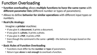 Function Overloading
• function overloading allows multiple functions to have the same name with
different parameter lists (different number or types of parameters).
• Allows to define behavior for similar operations with different input types or
numbers.
• Real-Life Analogy:
Imagine a printer machine:
• If you give it a document, it prints a document.
• If you give it a photo, it prints a photo.
• If you give it a PDF, it prints a PDF.
• Even though the command is the same—print()—the behavior changes based on the
input.
• Basic Rules of Function Overloading
• Functions must differ by the number or type of parameters.
• Return type alone is not enough to overload a function.
 