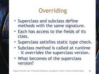 11Objects First with Java - A Practical Introduction using BlueJ, © David J. Barnes, Michael Kölling
Overriding
• Superclass and subclass define
methods with the same signature.
• Each has access to the fields of its
class.
• Superclass satisfies static type check.
• Subclass method is called at runtime
– it overrides the superclass version.
• What becomes of the superclass
version?
 