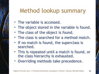 15Objects First with Java - A Practical Introduction using BlueJ, © David J. Barnes, Michael Kölling
Method lookup summary
• The variable is accessed.
• The object stored in the variable is found.
• The class of the object is found.
• The class is searched for a method match.
• If no match is found, the superclass is
searched.
• This is repeated until a match is found, or
the class hierarchy is exhausted.
• Overriding methods take precedence.
 
