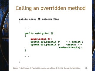 17Objects First with Java - A Practical Introduction using BlueJ, © David J. Barnes, Michael Kölling
Calling an overridden method
public class CD extends Itempublic class CD extends Item
{{
......
public void print ()public void print ()
{{
super.print ();super.print ();
System.out.println (" " + artist);System.out.println (" " + artist);
System.out.println (" tracks: " +System.out.println (" tracks: " +
numberOfTracks);numberOfTracks);
}}
......
}}
 