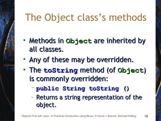 19Objects First with Java - A Practical Introduction using BlueJ, © David J. Barnes, Michael Kölling
The Object class’s methods
• Methods inMethods in ObjectObject are inherited byare inherited by
all classes.all classes.
• Any of these may be overridden.Any of these may be overridden.
• TheThe toStringtoString method (ofmethod (of ObjectObject))
is commonly overridden:is commonly overridden:
– public String toString ()public String toString ()
– Returns a string representation of theReturns a string representation of the
object.object.
 