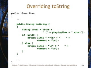 20Objects First with Java - A Practical Introduction using BlueJ, © David J. Barnes, Michael Kölling
Overriding toString
public class Itempublic class Item
{{
......
public String toString ()public String toString ()
{{
String line1 = title +String line1 = title +
" (" + playingTime + " mins)");" (" + playingTime + " mins)");
if (gotIt) {if (gotIt) {
return line1 + "*n" + " " +return line1 + "*n" + " " +
comment + "n");comment + "n");
} else {} else {
return line1 + "n" + " " +return line1 + "n" + " " +
comment + "n");comment + "n");
}}
}}
......
}}
 