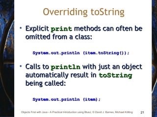 21Objects First with Java - A Practical Introduction using BlueJ, © David J. Barnes, Michael Kölling
Overriding toString
• ExplicitExplicit printprint methods can often bemethods can often be
omitted from a class:omitted from a class:
System.out.println (item.toString());System.out.println (item.toString());
• Calls toCalls to printlnprintln with just an objectwith just an object
automatically result inautomatically result in toStringtoString
being called:being called:
System.out.println (item);System.out.println (item);
 