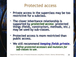 22Objects First with Java - A Practical Introduction using BlueJ, © David J. Barnes, Michael Kölling
Protected access
• Private access in the superclass may be tooPrivate access in the superclass may be too
restrictive for a subclass.restrictive for a subclass.
• The closer inheritance relationship isThe closer inheritance relationship is
supported bysupported by protected accessprotected access: protected: protected
things (fields, constructors, methods, etc.)things (fields, constructors, methods, etc.)
may be used by sub-classes.may be used by sub-classes.
• Protected access is more restricted thanProtected access is more restricted than
public access.public access.
• We still recommendWe still recommend keeping fields privatekeeping fields private..
– Define protected accessors and mutators forDefine protected accessors and mutators for
sub-classes to use.sub-classes to use.
 