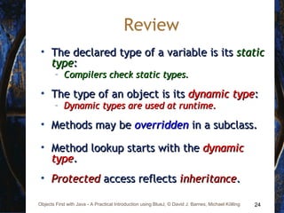 24Objects First with Java - A Practical Introduction using BlueJ, © David J. Barnes, Michael Kölling
Review
• The declared type of a variable is itsThe declared type of a variable is its staticstatic
typetype::
– Compilers check static types.Compilers check static types.
• The type of an object is itsThe type of an object is its dynamic typedynamic type::
– Dynamic types are used at runtime.Dynamic types are used at runtime.
• Methods may beMethods may be overriddenoverridden in a subclass.in a subclass.
• Method lookup starts with theMethod lookup starts with the dynamicdynamic
typetype..
• ProtectedProtected access reflectsaccess reflects inheritanceinheritance..
 