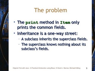 5Objects First with Java - A Practical Introduction using BlueJ, © David J. Barnes, Michael Kölling
The problem
• TheThe printprint method inmethod in ItemItem onlyonly
prints the common fields.prints the common fields.
• Inheritance is a one-way street:Inheritance is a one-way street:
– A subclass inherits the superclass fields.A subclass inherits the superclass fields.
– The superclass knows nothing about itsThe superclass knows nothing about its
subclass’s fields.subclass’s fields.
 