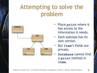 6Objects First with Java - A Practical Introduction using BlueJ, © David J. Barnes, Michael Kölling
Attempting to solve the
problem
• Place print where it
has access to the
information it needs.
• Each subclass has its
own version.
• But Item’s fields are
private.
• Database cannot find
a print method in
Item.
 