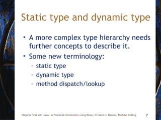 7Objects First with Java - A Practical Introduction using BlueJ, © David J. Barnes, Michael Kölling
Static type and dynamic type
• A more complex type hierarchy needs
further concepts to describe it.
• Some new terminology:
– static type
– dynamic type
– method dispatch/lookup
 