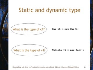 8Objects First with Java - A Practical Introduction using BlueJ, © David J. Barnes, Michael Kölling
Static and dynamic type
Car c1 = new Car();What is the type of c1?
Vehicle v1 = new Car();What is the type of v1?
 