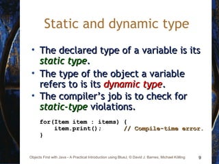 9Objects First with Java - A Practical Introduction using BlueJ, © David J. Barnes, Michael Kölling
Static and dynamic type
• The declared type of a variable is itsThe declared type of a variable is its
static typestatic type..
• The type of the object a variableThe type of the object a variable
refers to is itsrefers to is its dynamic typedynamic type..
• The compiler’s job is to check forThe compiler’s job is to check for
static-typestatic-type violations.violations.
for(Item item : items) {for(Item item : items) {
item.print();item.print(); // Compile-time error.// Compile-time error.
}}
 