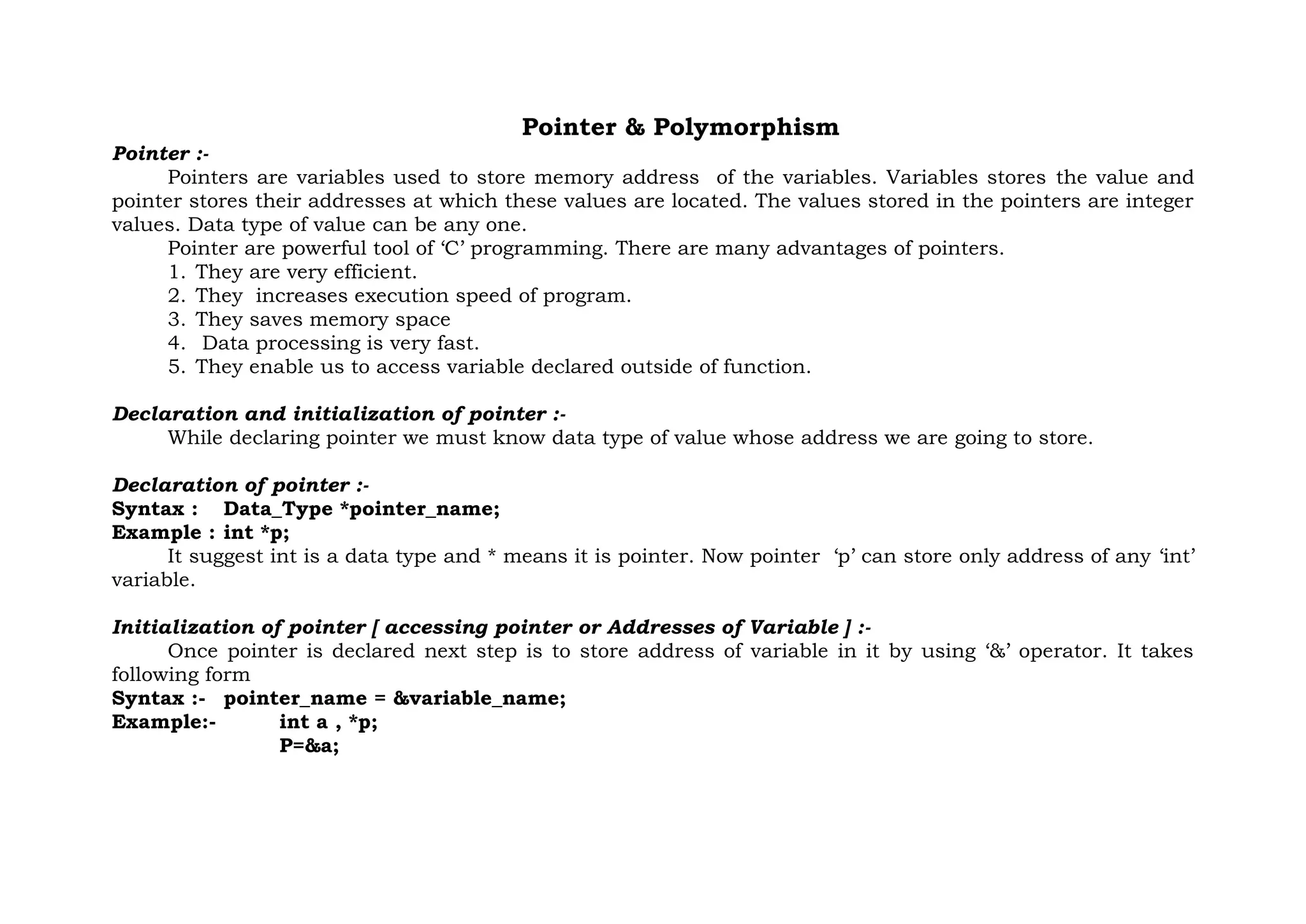 Pointer & Polymorphism
Pointer :-
Pointers are variables used to store memory address of the variables. Variables stores the value and
pointer stores their addresses at which these values are located. The values stored in the pointers are integer
values. Data type of value can be any one.
Pointer are powerful tool of ‘C’ programming. There are many advantages of pointers.
1. They are very efficient.
2. They increases execution speed of program.
3. They saves memory space
4. Data processing is very fast.
5. They enable us to access variable declared outside of function.
Declaration and initialization of pointer :-
While declaring pointer we must know data type of value whose address we are going to store.
Declaration of pointer :-
Syntax : Data_Type *pointer_name;
Example : int *p;
It suggest int is a data type and * means it is pointer. Now pointer ‘p’ can store only address of any ‘int’
variable.
Initialization of pointer [ accessing pointer or Addresses of Variable ] :-
Once pointer is declared next step is to store address of variable in it by using ‘&’ operator. It takes
following form
Syntax :- pointer_name = &variable_name;
Example:- int a , *p;
P=&a;
 
