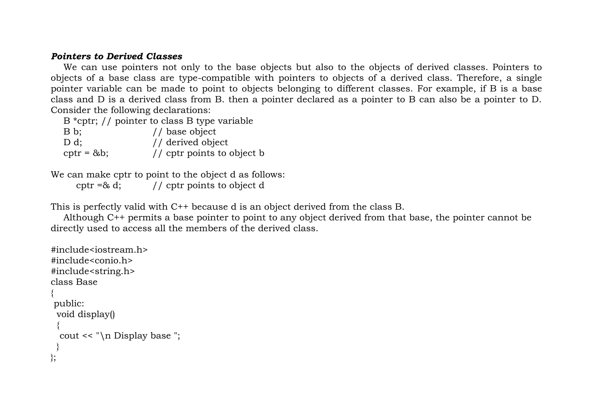 Pointers to Derived Classes
We can use pointers not only to the base objects but also to the objects of derived classes. Pointers to
objects of a base class are type-compatible with pointers to objects of a derived class. Therefore, a single
pointer variable can be made to point to objects belonging to different classes. For example, if B is a base
class and D is a derived class from B. then a pointer declared as a pointer to B can also be a pointer to D.
Consider the following declarations:
B *cptr; // pointer to class B type variable
B b; // base object
D d; // derived object
cptr = &b; // cptr points to object b
We can make cptr to point to the object d as follows:
cptr =& d; // cptr points to object d
This is perfectly valid with C++ because d is an object derived from the class B.
Although C++ permits a base pointer to point to any object derived from that base, the pointer cannot be
directly used to access all the members of the derived class.
#include<iostream.h>
#include<conio.h>
#include<string.h>
class Base
{
public:
void display()
{
cout << "n Display base ";
}
};
 