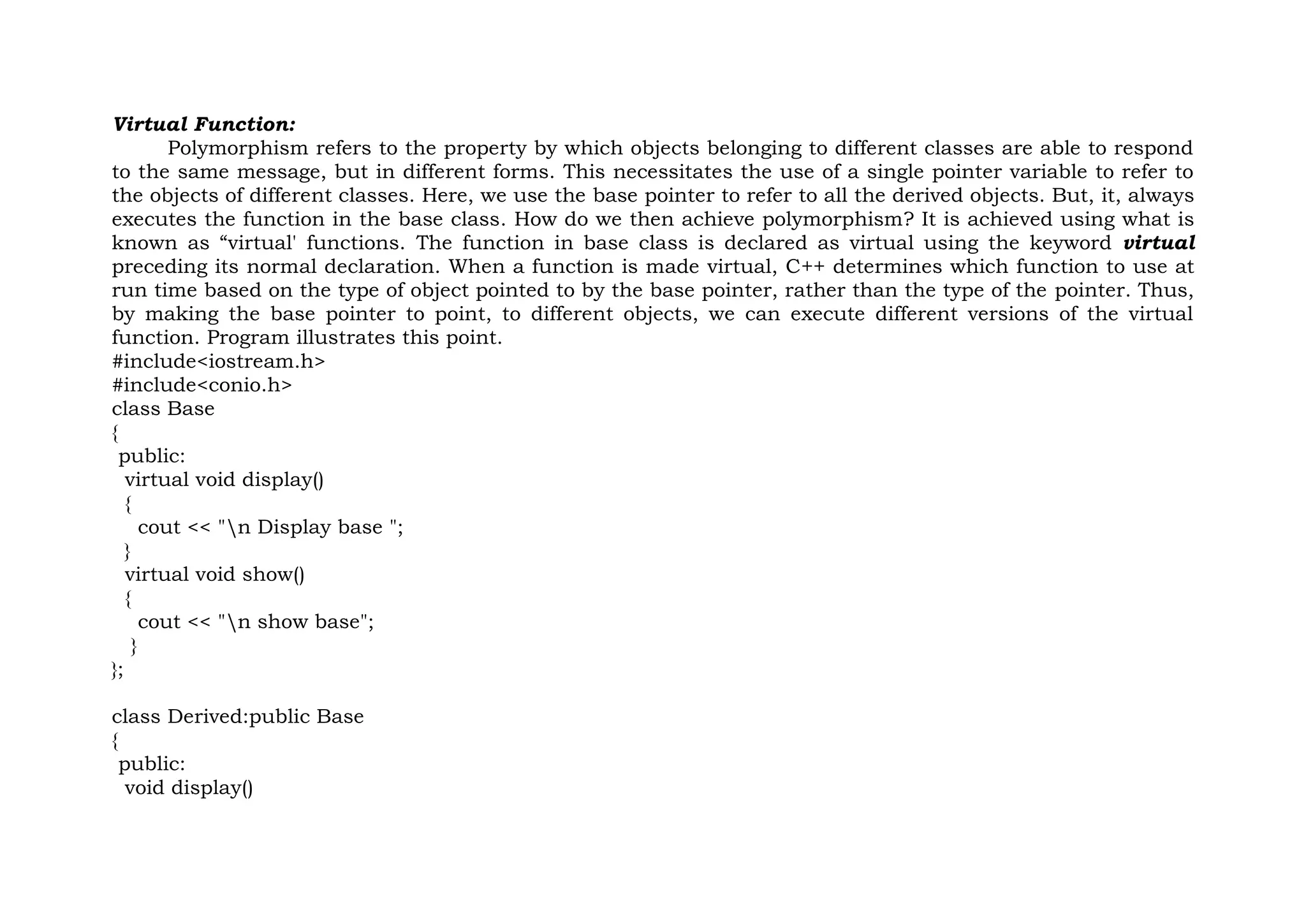 Virtual Function:
Polymorphism refers to the property by which objects belonging to different classes are able to respond
to the same message, but in different forms. This necessitates the use of a single pointer variable to refer to
the objects of different classes. Here, we use the base pointer to refer to all the derived objects. But, it, always
executes the function in the base class. How do we then achieve polymorphism? It is achieved using what is
known as “virtual' functions. The function in base class is declared as virtual using the keyword virtual
preceding its normal declaration. When a function is made virtual, C++ determines which function to use at
run time based on the type of object pointed to by the base pointer, rather than the type of the pointer. Thus,
by making the base pointer to point, to different objects, we can execute different versions of the virtual
function. Program illustrates this point.
#include<iostream.h>
#include<conio.h>
class Base
{
public:
virtual void display()
{
cout << "n Display base ";
}
virtual void show()
{
cout << "n show base";
}
};
class Derived:public Base
{
public:
void display()
 