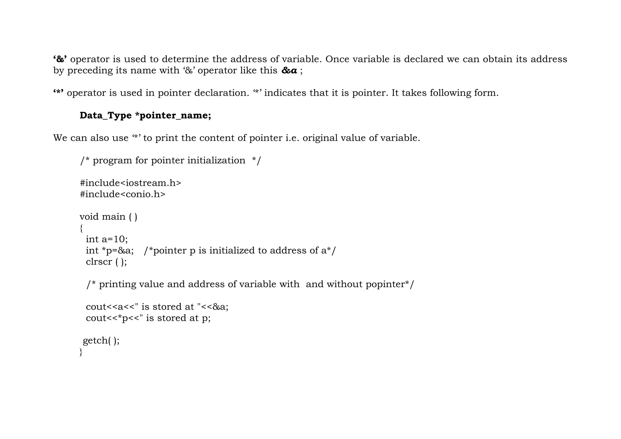 ‘&’ operator is used to determine the address of variable. Once variable is declared we can obtain its address
by preceding its name with ‘&’ operator like this &a ;
‘*’ operator is used in pointer declaration. ‘*’ indicates that it is pointer. It takes following form.
Data_Type *pointer_name;
We can also use ‘*’ to print the content of pointer i.e. original value of variable.
/* program for pointer initialization */
#include<iostream.h>
#include<conio.h>
void main ( )
{
int a=10;
int *p=&a; /*pointer p is initialized to address of a*/
clrscr ( );
/* printing value and address of variable with and without popinter*/
cout<<a<<" is stored at "<<&a;
cout<<*p<<" is stored at p;
getch( );
}
 